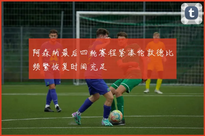 阿森纳最后四轮赛程紧凑伦敦德比频繁恢复时间充足