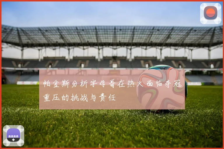 帕金斯分析字母哥在热火面临夺冠重压的挑战与责任