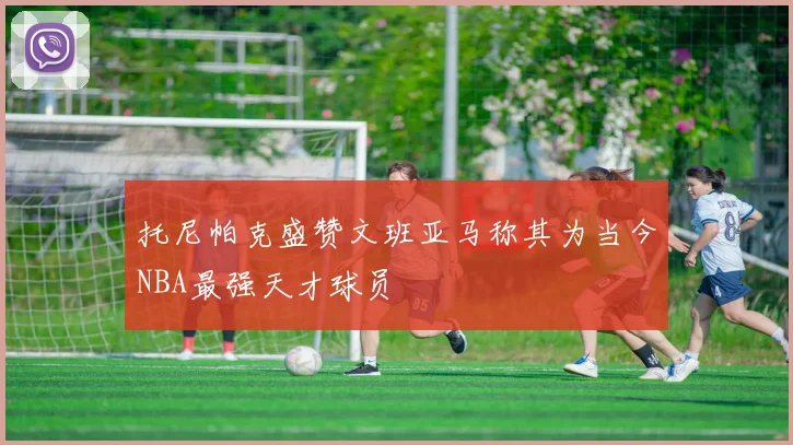 托尼帕克盛赞文班亚马称其为当今NBA最强天才球员