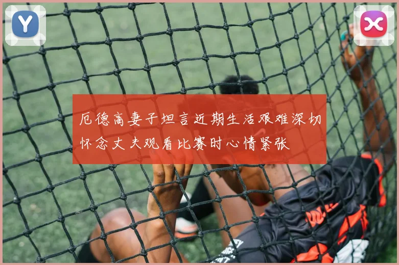 厄德高妻子坦言近期生活艰难深切怀念丈夫观看比赛时心情紧张