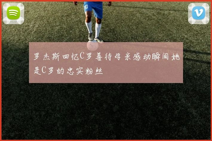 罗杰斯回忆C罗善待母亲感动瞬间她是C罗的忠实粉丝