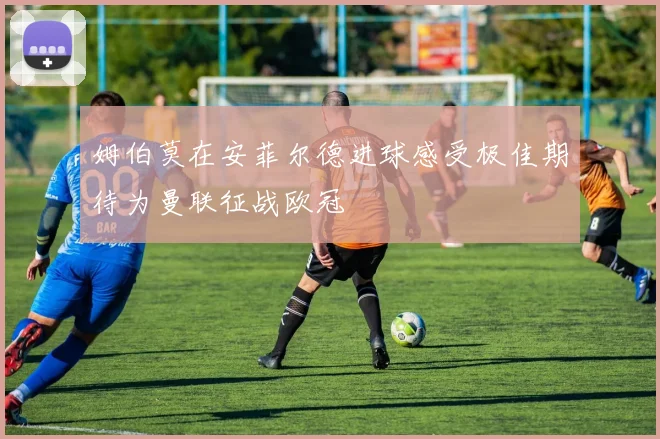 姆伯莫在安菲尔德进球感受极佳期待为曼联征战欧冠