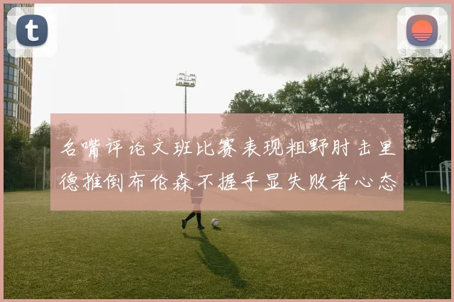 名嘴评论文班比赛表现粗野肘击里德推倒布伦森不握手显失败者心态