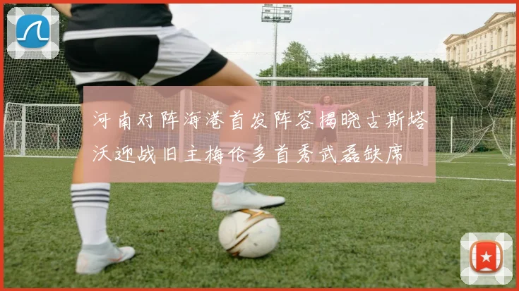 河南对阵海港首发阵容揭晓古斯塔沃迎战旧主梅伦多首秀武磊缺席