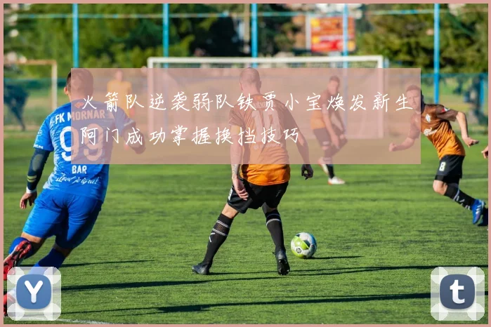 火箭队逆袭弱队铁贾小宝焕发新生阿门成功掌握换挡技巧