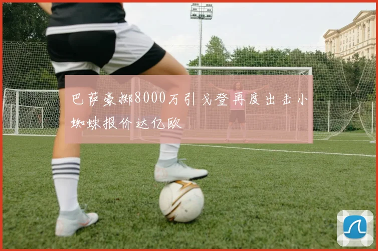 巴萨豪掷8000万引戈登再度出击小蜘蛛报价达亿欧