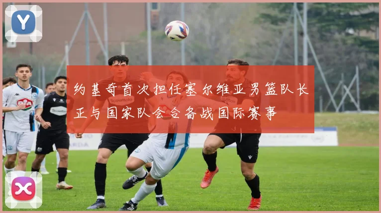 约基奇首次担任塞尔维亚男篮队长正与国家队会合备战国际赛事