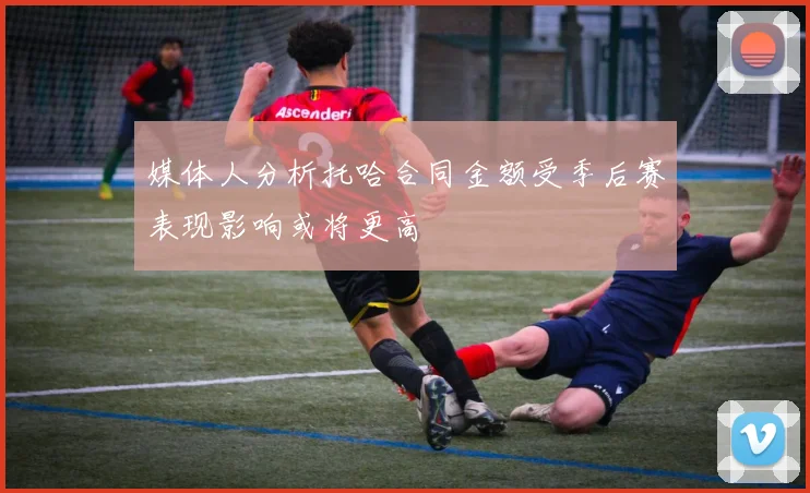 媒体人分析托哈合同金额受季后赛表现影响或将更高