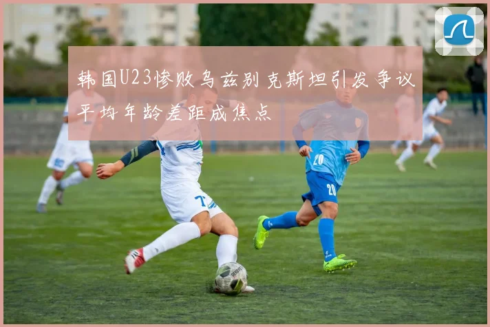 韩国U23惨败乌兹别克斯坦引发争议平均年龄差距成焦点