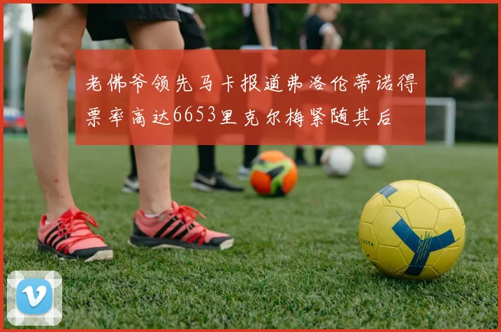 老佛爷领先马卡报道弗洛伦蒂诺得票率高达6653里克尔梅紧随其后
