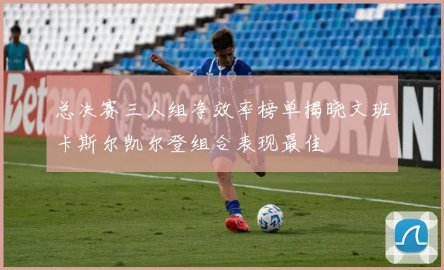 总决赛三人组净效率榜单揭晓文班卡斯尔凯尔登组合表现最佳