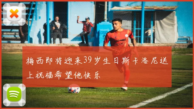 梅西即将迎来39岁生日斯卡洛尼送上祝福希望他快乐