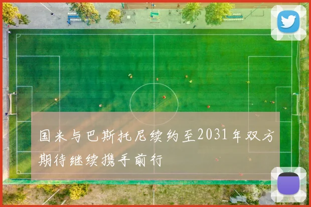 国米与巴斯托尼续约至2031年双方期待继续携手前行