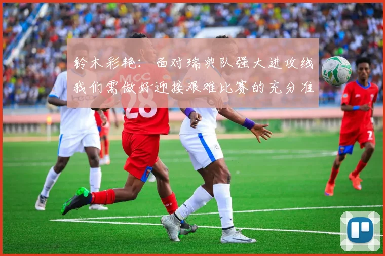 铃木彩艳：面对瑞典队强大进攻线我们需做好迎接艰难比赛的充分准备