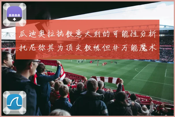 瓜迪奥拉执教意大利的可能性分析托尼称其为顶尖教练但非万能魔术师